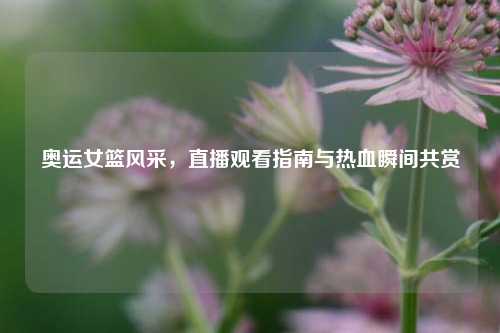 奥运女篮风采，直播观看指南与热血瞬间共赏