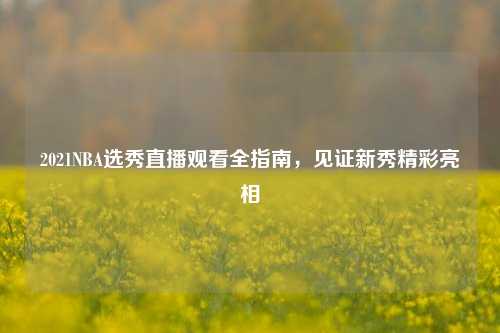 2021NBA选秀直播观看全指南，见证新秀精彩亮相