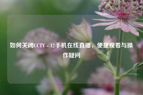 如何关闭CCTV - 12手机在线直播，便捷观看与操作疑问