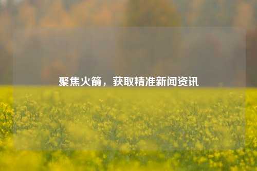 聚焦火箭，获取精准新闻资讯