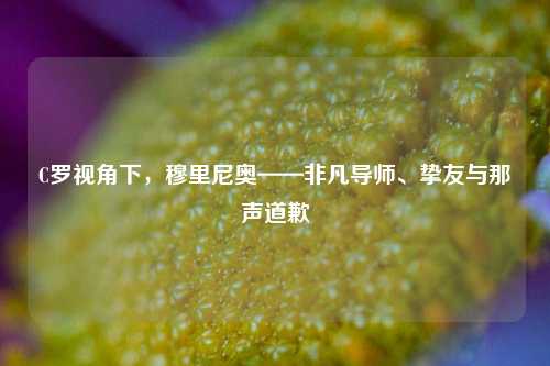 C罗视角下，穆里尼奥——非凡导师、挚友与那声道歉