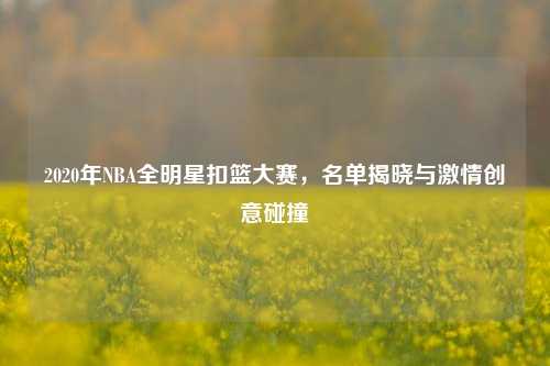 2020年NBA全明星扣篮大赛，名单揭晓与激情创意碰撞