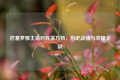 巴塞罗那主场对阵莱万特，历史战绩与荣耀之战