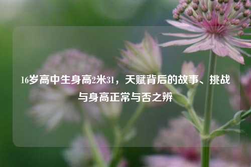16岁高中生身高2米31，天赋背后的故事、挑战与身高正常与否之辨