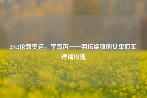2012伦敦奥运，李雪芮——羽坛绽放的女单冠军铿锵玫瑰