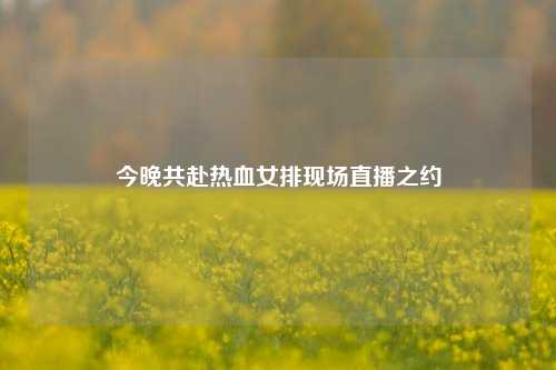 今晚共赴热血女排现场直播之约