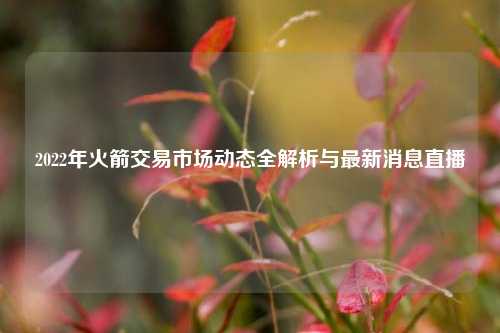 2022年火箭交易市场动态全解析与最新消息直播