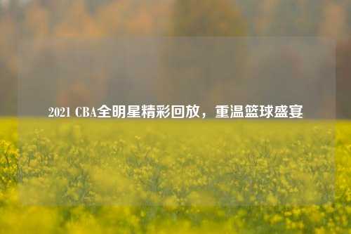 2021 CBA全明星精彩回放，重温篮球盛宴