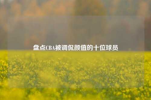 盘点CBA被调侃颜值的十位球员