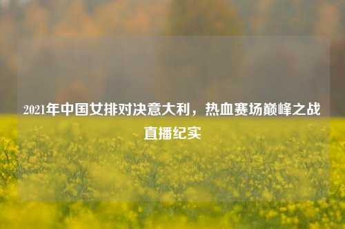 2021年中国女排对决意大利，热血赛场巅峰之战直播纪实