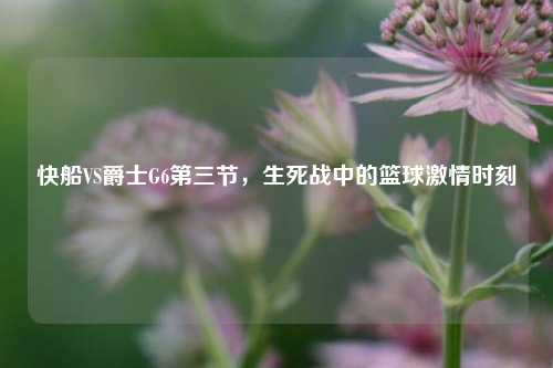 快船VS爵士G6第三节，生死战中的篮球激情时刻