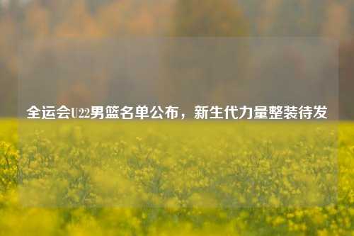 全运会U22男篮名单公布，新生代力量整装待发