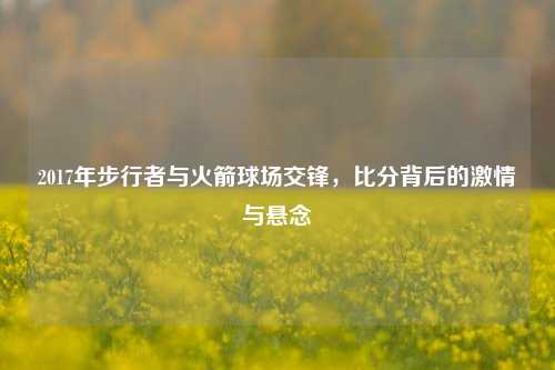 2017年步行者与火箭球场交锋，比分背后的激情与悬念