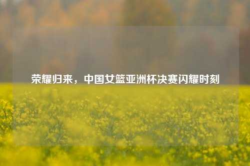 荣耀归来，中国女篮亚洲杯决赛闪耀时刻