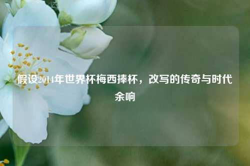 假设2014年世界杯梅西捧杯，改写的传奇与时代余响