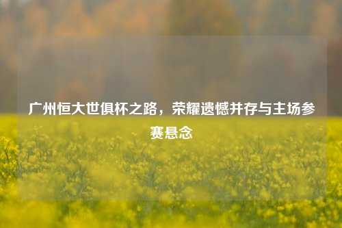 广州恒大世俱杯之路，荣耀遗憾并存与主场参赛悬念