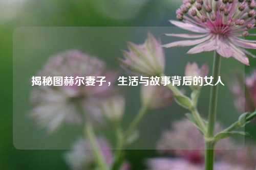 揭秘图赫尔妻子，生活与故事背后的女人