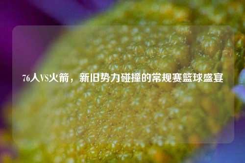 76人VS火箭，新旧势力碰撞的常规赛篮球盛宴