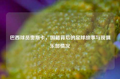 巴西球员奥斯卡，国籍背后的足球故事与现俱乐部情况