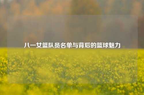 八一女篮队员名单与背后的篮球魅力