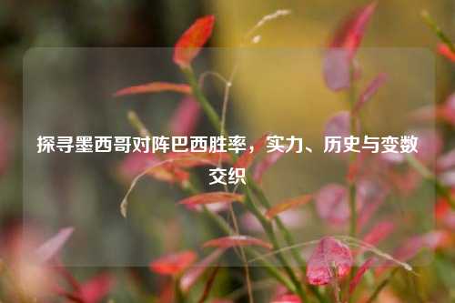 探寻墨西哥对阵巴西胜率，实力、历史与变数交织