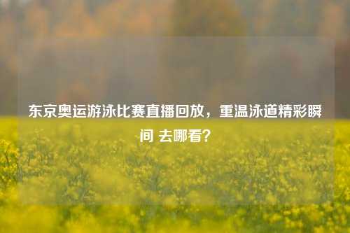东京奥运游泳比赛直播回放，重温泳道精彩瞬间 去哪看？