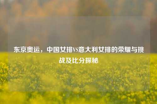 东京奥运，中国女排VS意大利女排的荣耀与挑战及比分探秘