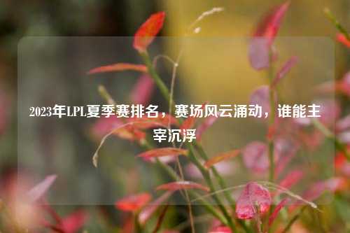 2023年LPL夏季赛排名，赛场风云涌动，谁能主宰沉浮