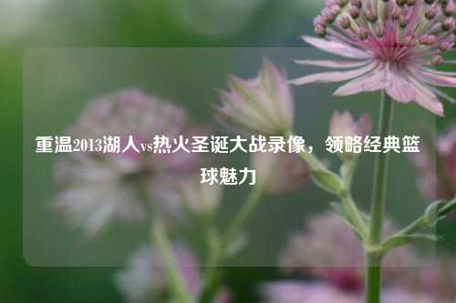 重温2013湖人vs热火圣诞大战录像，领略经典篮球魅力