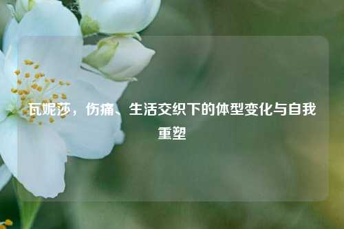 瓦妮莎，伤痛、生活交织下的体型变化与自我重塑