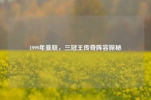 1999年曼联，三冠王传奇阵容探秘