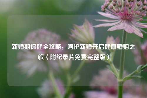 新婚期保健全攻略，呵护新婚开启健康婚姻之旅（附纪录片免费完整版）