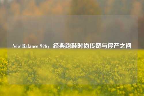 New Balance 996，经典跑鞋时尚传奇与停产之问