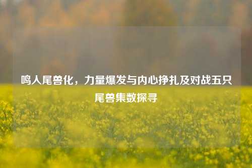 鸣人尾兽化，力量爆发与内心挣扎及对战五只尾兽集数探寻