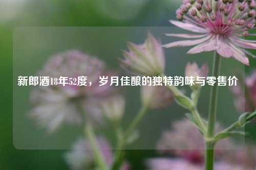 新郎酒18年52度，岁月佳酿的独特韵味与零售价