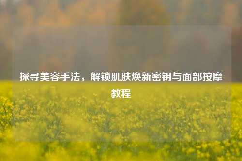 探寻美容手法，解锁肌肤焕新密钥与面部按摩教程
