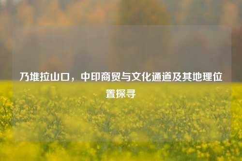 乃堆拉山口，中印商贸与文化通道及其地理位置探寻