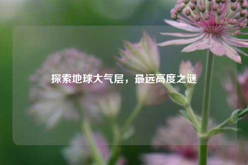探索地球大气层，最远高度之谜