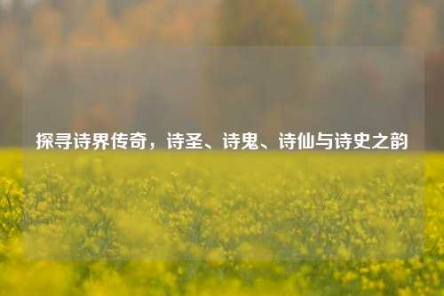 探寻诗界传奇，诗圣、诗鬼、诗仙与诗史之韵